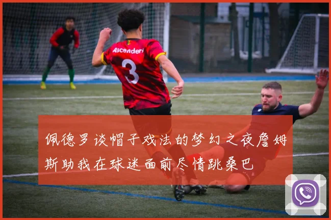 佩德罗谈帽子戏法的梦幻之夜詹姆斯助我在球迷面前尽情跳桑巴