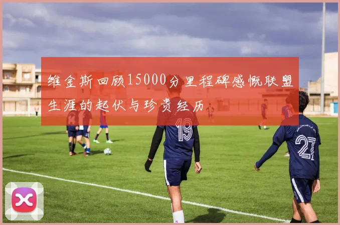 维金斯回顾15000分里程碑感慨联盟生涯的起伏与珍贵经历