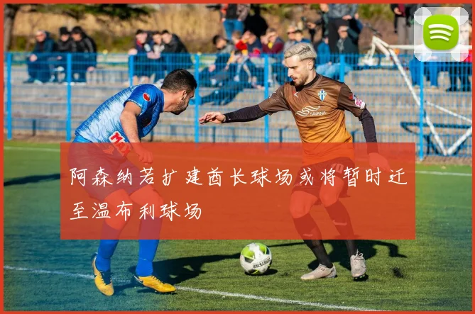 阿森纳若扩建酋长球场或将暂时迁至温布利球场