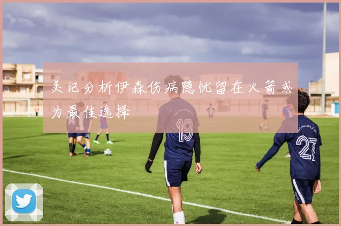 美记分析伊森伤病隐忧留在火箭或为最佳选择